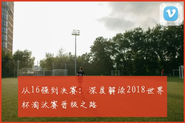 从16强到决赛：深度解读2018世界杯淘汰赛晋级之路