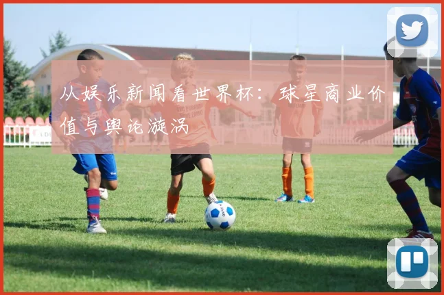 从娱乐新闻看世界杯：球星商业价值与舆论漩涡