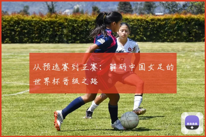 从预选赛到正赛：解码中国女足的世界杯晋级之路